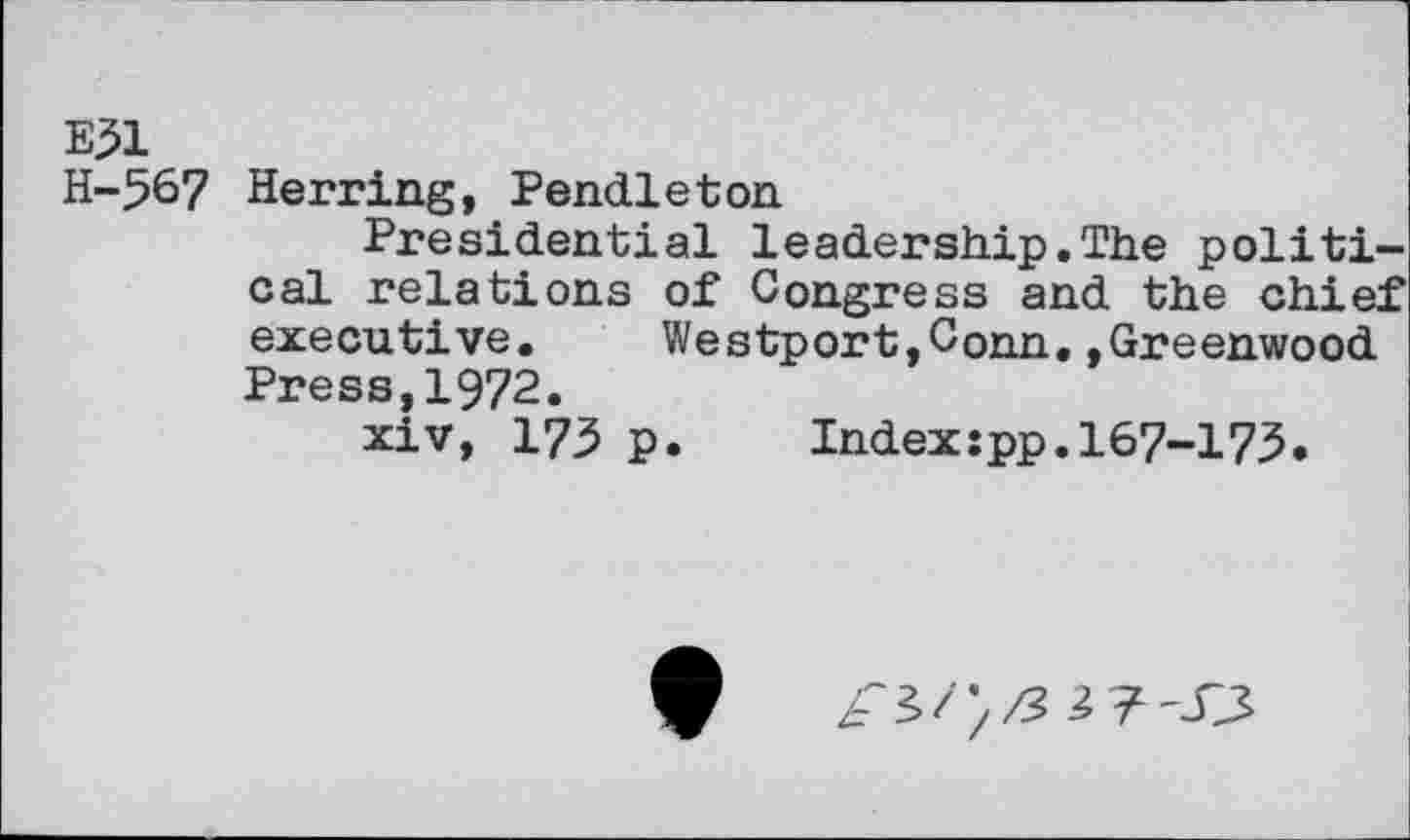 ﻿E31
H-567 Herring, Pendleton
Presidential leadership.The political relations of Congress and the chief executive.	Westport,Conn,»Greenwood
Press,1972.
xiv, 173 p.	Index:pp.167-173.